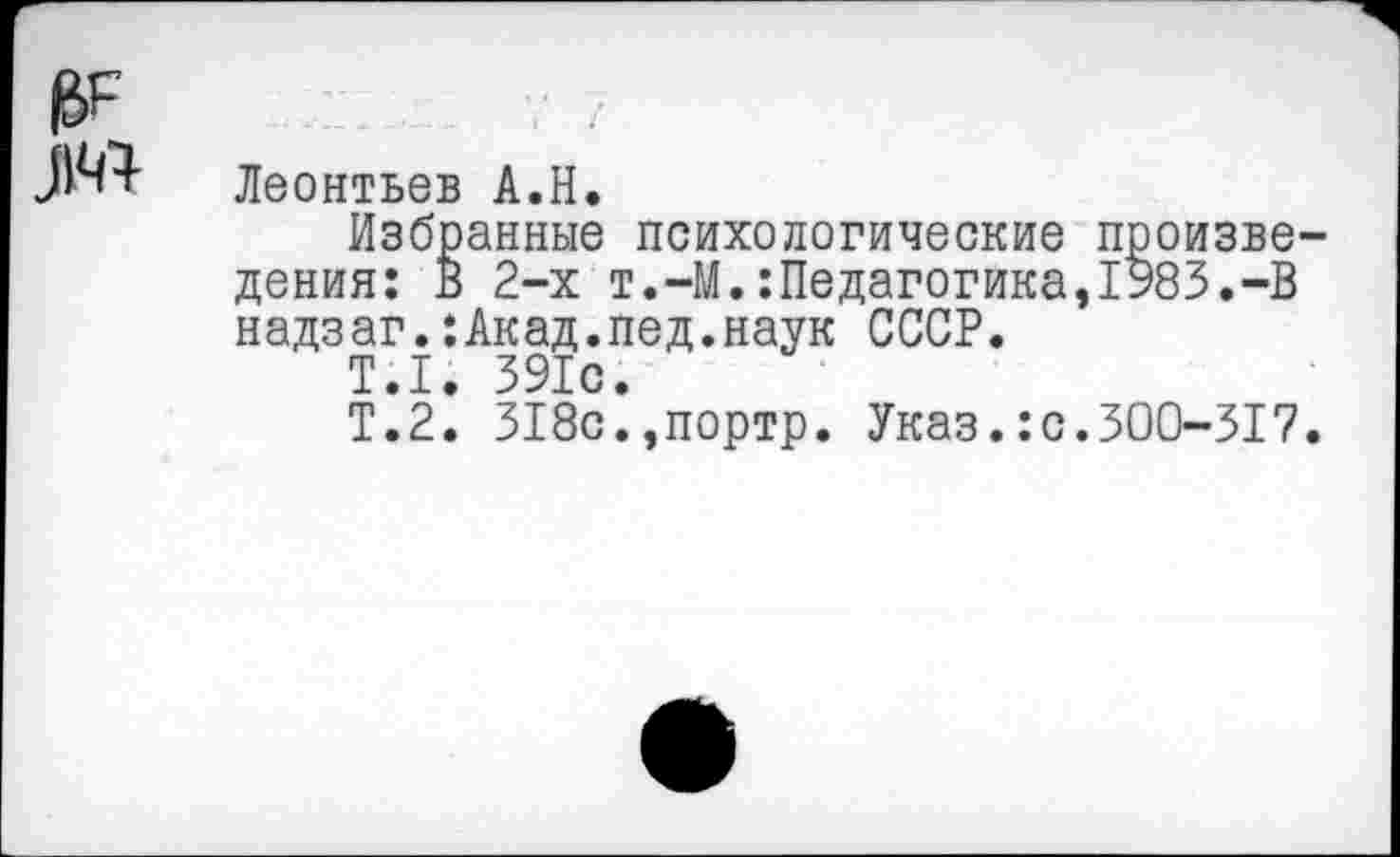 ﻿Леонтьев А.Н.
Избранные психологические произве дения: В 2-х т.-М.:Педагогика,1983.-В надзаг.:Акад.пед.наук СССР.
Т.1. 391с.
Т.2. 318с.,портр. Указ.:с.300-317